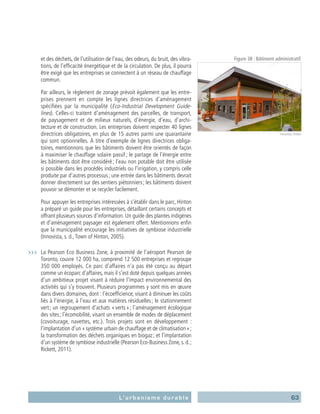 63L’urbanisme durable
et des déchets, de l’utilisation de l’eau, des odeurs, du bruit, des vibra-
tions, de l’efficacité énergétique et de la circulation. De plus, il pourra
être exigé que les entreprises se connectent à un réseau de chauffage
commun.
	 Par ailleurs, le règlement de zonage prévoit également que les entre-
prises prennent en compte les lignes directrices d’aménagement
spécifiées par la municipalité (Eco-Industrial Development Guide-
lines). Celles-ci traitent d’aménagement des parcelles, de transport,
de paysagement et de milieux naturels, d’énergie, d’eau, d’archi-
tecture et de construction. Les entreprises doivent respecter 40 lignes
directrices obligatoires, en plus de 15 autres parmi une quarantaine
qui sont optionnelles. À titre d’exemple de lignes directrices obliga-
toires, mentionnons que les bâtiments doivent être orientés de façon
à maximiser le chauffage solaire passif ; le partage de l’énergie entre
les bâtiments doit être considéré ; l’eau non potable doit être utilisée
si possible dans les procédés industriels ou l’irrigation, y compris celle
produite par d’autres processus ; une entrée dans les bâtiments devrait
donner directement sur des sentiers piétonniers ; les bâtiments doivent
pouvoir se démonter et se recycler facilement.
	 Pour appuyer les entreprises intéressées à s’établir dans le parc, Hinton
a préparé un guide pour les entreprises, détaillant certains concepts et
offrant plusieurs sources d’information. Un guide des plantes indigènes
et d’aménagement paysager est également offert. Mentionnons enfin
que la municipalité encourage les initiatives de symbiose industrielle
(Innovista, s. d.,Town of Hinton, 2005).
›››	 La Pearson Eco Business Zone, à proximité de l’aéroport Pearson de
Toronto, couvre 12 000 ha, comprend 12 500 entreprises et regroupe
350 000 employés. Ce parc d’affaires n’a pas été conçu au départ
comme un écoparc d’affaires, mais il s’est doté depuis quelques années
d’un ambitieux projet visant à réduire l’impact environnemental des
activités qui s’y trouvent. Plusieurs programmes y sont mis en œuvre
dans divers domaines, dont : l’écoefficience, visant à diminuer les coûts
liés à l’énergie, à l’eau et aux matières résiduelles ; le stationnement
vert ; un regroupement d’achats « verts » ; l’aménagement écologique
des sites ; l’écomobilité, visant un ensemble de modes de déplacement
(covoiturage, navettes, etc.). Trois projets sont en développement :
l’implantation d’un « système urbain de chauffage et de climatisation » ;
la transformation des déchets organiques en biogaz ; et l’implantation
d’un système de symbiose industrielle (Pearson Eco-Business Zone, s. d. ;
Rickett, 2011).
Figure 38 : Bâtiment administratif.
Innovista, Hinton
 