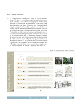 71L’urbanisme durable
À titre d’exemple, mentionnons :
›››	 Le Conseil municipal d’Hampstead a adopté en 2009 un règlement
sur les PIIA, destiné à prévenir les conséquences négatives engendrées
par la démolition ou les modifications inappropriées de bâtiments et
à assurer la conservation et le développement d’une architecture et
d’un aménagement de qualité en harmonie avec le patrimoine archi-
tectural. Les objectifs et les critères poursuivis y sont abondamment
illustrés. Parmi les objectifs définis, mentionnons les suivants : concevoir
le lotissement en respect du développement d’origine, assurer que
l’implantation des bâtiments s’inscrit dans un ensemble urbain cohérent
et harmonieux, favoriser l’alignement des constructions afin d’assurer
un encadrement optimal de la rue, assurer une intégration cohérente
du bâtiment au cadre bâti, favoriser un cadre bâti durable, distinctif et
de qualité supérieure, assurer l’intégration des agrandissements ou des
modifications effectués sur les bâtiments, veiller à la conservation des
caractéristiques patrimoniales du bâtiment, préserver les espaces verts
et les arbres matures sur le site, prévoir des aménagements qui mettent
en valeur les bâtiments, etc. (Ville de Hampstead, 2009) (figure 40).
20
A B C
secteurs du PIIA objectif et critères d’évaluation
PIIA
Ville de
Hampstead
PIIAPIIAPIIA
VVVillelle dedde
HampHHampHampm steasteasteaddd
4
4.3.1 Assurer une intégration cohérente du bâtiment avec le cadre bâti existant.
2) La hauteur des bâtiments équivaut à un gabarit de 2 à 2½ étages.
3) La hauteur des bâtiments équivaut à un gabarit de 4 à 5 étages.
4) La volumétrie de la toiture est équilibrée par rapport au volume total du bâtiment.
7) Dans le cas où les bâtiments du secteur n’ont pas de caractéristiques communes ou ne
forment pas un ensemble homogène, la composition du bâtiment contribue positivement à
améliorer le cadre bâti du secteur.
5) La pente et les matériaux de la toiture s’apparentent aux caractéristiques des toitures envi-
ronnantes.
1) La composition architecturale du bâtiment reprend des éléments caractéristiques du cadre
bâti environnant (ex.: fenêtres, portes, toitures, matériaux, détails architecturaux, etc.).
6) Le type et les teintes des matériaux de revêtement extérieur s’harmonisent avec les matéri-
aux utilisés pour les bâtiments du secteur.
4.3 ARCHITECTURE
4
5
2 3
À ÉVITER
À ÉVITER
Figure 40 : Règlement sur les PIIA de Hampstead.
Ville de Hampstead
 
