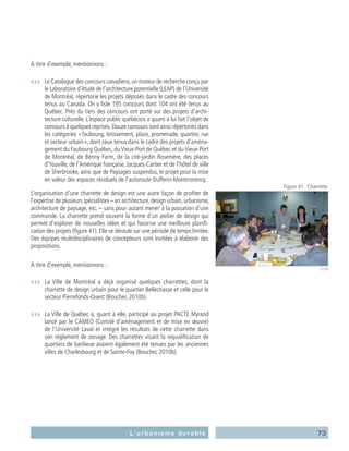 73L’urbanisme durable
À titre d’exemple, mentionnons :
›››	 Le Catalogue des concours canadiens,un moteur de recherche conçu par
le Laboratoire d’étude de l’architecture potentielle (LEAP) de l’Université
de Montréal, répertorie les projets déposés dans le cadre des concours
tenus au Canada. On y liste 195 concours dont 104 ont été tenus au
Québec. Près du tiers des concours ont porté sur des projets d’archi-
tecture culturelle. L’espace public québécois a quant à lui fait l’objet de
concours à quelques reprises. Douze concours sont ainsi répertoriés dans
les catégories « faubourg, lotissement, place, promenade, quartier, rue
et secteur urbain », dont ceux tenus dans le cadre des projets d’aména-
gement du Faubourg Québec, du Vieux-Port de Québec et du Vieux-Port
de Montréal, de Benny Farm, de la cité-jardin Rosemère, des places
d’Youville, de l’Amérique française, Jacques-Cartier et de l’hôtel de ville
de Sherbrooke, ainsi que de Paysages suspendus, le projet pour la mise
en valeur des espaces résiduels de l’autoroute Dufferin-Montmorency.
L’organisation d’une charrette de design est une autre façon de profiter de
l’expertise de plusieurs spécialistes – en architecture,design urbain,urbanisme,
architecture de paysage, etc. – sans pour autant mener à la passation d’une
commande. La charrette prend souvent la forme d’un atelier de design qui
permet d’explorer de nouvelles idées et qui favorise une meilleure planifi-
cation des projets (figure 41). Elle se déroule sur une période de temps limitée.
Des équipes multidisciplinaires de concepteurs sont invitées à élaborer des
propositions.
À titre d’exemple, mentionnons :
›››	 La Ville de Montréal a déjà organisé quelques charrettes, dont la
charrette de design urbain pour le quartier Bellechasse et celle pour le
secteur Pierrefonds-Ouest (Boucher, 2010b).
›››	 La Ville de Québec a, quant à elle, participé au projet PACTE Myrand
lancé par le CAMEO (Comité d’aménagement et de mise en œuvre)
de l’Université Laval et intégré les résultats de cette charrette dans
son règlement de zonage. Des charrettes visant la requalification de
quartiers de banlieue avaient également été tenues par les anciennes
villes de Charlesbourg et de Sainte-Foy (Boucher, 2010b).
Figure 41 : Charrette.
CEUM
 