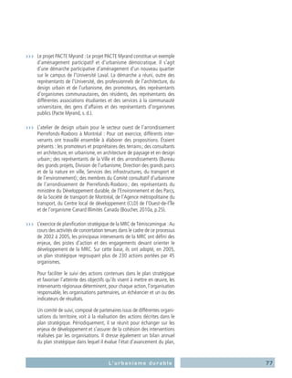 77L’urbanisme durable
›››	 Le projet PACTE Myrand : Le projet PACTE Myrand constitue un exemple
d’aménagement participatif et d’urbanisme démocratique. Il s’agit
d’une démarche participative d’aménagement d’un nouveau quartier
sur le campus de l’Université Laval. La démarche a réuni, outre des
représentants de l’Université, des professionnels de l’architecture, du
design urbain et de l’urbanisme, des promoteurs, des représentants
d’organismes communautaires, des résidents, des représentants des
différentes associations étudiantes et des services à la communauté
universitaire, des gens d’affaires et des représentants d’organismes
publics (Pacte Myrand, s. d.).
›››	 L’atelier de design urbain pour le secteur ouest de l’arrondissement
Pierrefonds-Roxboro à Montréal : Pour cet exercice, différents inter-
venants ont travaillé ensemble à élaborer des propositions. Étaient
présents : les promoteurs et propriétaires des terrains ; des consultants
en architecture, en urbanisme, en architecture de paysage et en design
urbain ; des représentants de la Ville et des arrondissements (Bureau
des grands projets, Division de l’urbanisme, Direction des grands parcs
et de la nature en ville, Services des infrastructures, du transport et
de l’environnement) ; des membres du Comité consultatif d’urbanisme
de l’arrondissement de Pierrefonds-Roxboro ; des représentants du
ministère du Développement durable, de l’Environnement et des Parcs,
de la Société de transport de Montréal, de l’Agence métropolitaine du
transport, du Centre local de développement (CLD) de l’Ouest-de-l’Île
et de l’organisme Canard Illimités Canada (Boucher, 2010a, p.25).
›››	 L’exercice de planification stratégique de la MRC deTémiscamingue :Au
cours des activités de concertation tenues dans le cadre de ce processus
de 2002 à 2005, les principaux intervenants de la MRC ont défini des
enjeux, des pistes d’action et des engagements devant orienter le
développement de la MRC. Sur cette base, ils ont adopté, en 2005,
un plan stratégique regroupant plus de 230 actions portées par 45
organismes.
	 Pour faciliter le suivi des actions contenues dans le plan stratégique
et favoriser l’atteinte des objectifs qu’ils visent à mettre en œuvre, les
intervenants régionaux déterminent, pour chaque action, l’organisation
responsable, les organisations partenaires, un échéancier et un ou des
indicateurs de résultats.
	 Un comité de suivi, composé de partenaires issus de différentes organi-
sations du territoire, voit à la réalisation des actions décrites dans le
plan stratégique. Périodiquement, il se réunit pour échanger sur les
enjeux de développement et s’assurer de la cohésion des interventions
réalisées par les organisations. Il dresse également un bilan annuel
du plan stratégique dans lequel il évalue l’état d’avancement du plan,
 