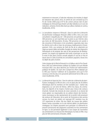 78 L’acceptabilité sociale
notamment en mesurant, à l’aide des indicateurs de résultats, le degré
de réalisation des actions. Ainsi, le comité de suivi constatait qu’à la
fin de l’année 2008 jusqu’à 81 % des actions prévues dans le plan
stratégique duTémiscamingue étaient soit déjà réalisées ou en cours de
réalisation, certaines d’entre elles étant par ailleurs réalisées en continu
(Guillemette, 2010).
›››	 La consultation citoyenne à Rimouski : Dans le cadre de sa démarche
de planification stratégique Rimouski 2006, la Ville a tenu une vaste
consultation à laquelle plus de 1 200 personnes ont participé. Environ
400 personnes se sont exprimées par la poste ou par Internet, dans
pas moins de 260 documents. De plus, 700 personnes ont assisté à
des rencontres d’information et de consultation organisées dans tous
les districts de la ville et dans les principaux établissements d’ensei-
gnement. Enfin, une centaine de chefs de file de la collectivité ont
siégé aux quatre tables sectorielles chargées de réaliser des diagnostics
thématiques et de proposer des axes et des perspectives de dévelop-
pement. Les citoyens ont également été invités à participer au suivi de
la vision et des plans d’action annuels adoptés en vue de sa mise en
œuvre dans le cadre d’activités de consultation populaire, tenues lors
du dépôt des plans d’action.
	 Cette initiative de laVille de Rimouski lui a d’ailleurs valu le Prix d’excel-
lence 2007 de l’administration publique du Québec et le prix Monde
municipal 2007, tous deux décernés par l’Institut de l’administration
publique de Québec. On avait alors souligné les efforts déployés par
la Ville pour favoriser l’adhésion de la population ainsi que le fort
consensus entre les élus et le personnel administratif de la Ville sur la
vision (Guillemette, 2010).
›››	 La démarche en ligne de Lévis : Dans le cadre de sa démarche de plani-
fication stratégique, la Ville de Lévis a mis en place plus de 20 ateliers
thématiques dont les membres ont été mandatés pour : réaliser des
diagnostics sur une série de thèmes ; définir les enjeux, les orienta-
tions, les objectifs et les moyens d’action pour chacun des secteurs
d’activité ; formuler des énoncés de vision sectoriels et un énoncé de
vision global. Les responsables de ces ateliers étaient des fonction-
naires municipaux ou des représentants de la société civile provenant
des secteurs de l’éducation, de la santé, de l’économie et des services
sociaux. Au total, ces ateliers ont regroupé 491 membres issus de
237 organismes du milieu. Dès leur dépôt, les travaux des ateliers
étaient rendus accessibles sur le site Internet dédié à la planification
stratégique. Les citoyens pouvaient ainsi participer à la démarche en
prenant connaissance des diagnostics sectoriels et en les commentant
en ligne. Le site permettait également à tout citoyen de transmettre
ses commentaires sur chacune des thématiques.Au total, laVille a reçu
plus de 500 commentaires (Chevalier, 2004).
 