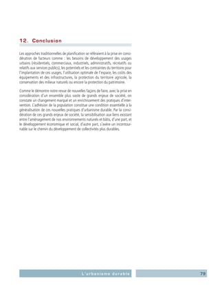 79L’urbanisme durable
12.	 Conclusion
Les approches traditionnelles de planification se référaient à la prise en consi-
dération de facteurs comme : les besoins de développement des usages
urbains (résidentiels, commerciaux, industriels, administratifs, récréatifs ou
relatifs aux services publics), les potentiels et les contraintes du territoire pour
l’implantation de ces usages, l’utilisation optimale de l’espace, les coûts des
équipements et des infrastructures, la protection du territoire agricole, la
conservation des milieux naturels ou encore la protection du patrimoine.
Comme le démontre notre revue de nouvelles façons de faire, avec la prise en
considération d’un ensemble plus vaste de grands enjeux de société, on
constate un changement marqué et un enrichissement des pratiques d’inter-
vention. L’adhésion de la population constitue une condition essentielle à la
généralisation de ces nouvelles pratiques d’urbanisme durable. Par la consi-
dération de ces grands enjeux de société, la sensibilisation aux liens existant
entre l’aménagement de nos environnements naturels et bâtis, d’une part, et
le développement économique et social, d’autre part, s’avère un incontour-
nable sur le chemin du développement de collectivités plus durables.
 