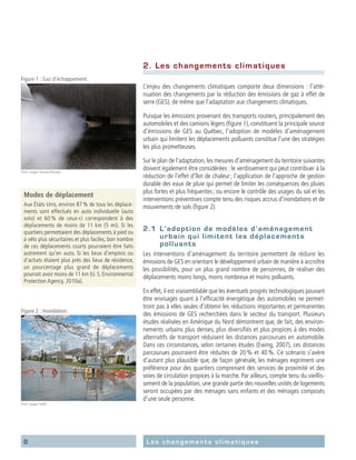 8 Les changements climatiques
2.	 Les changements climatiques
L’enjeu des changements climatiques comporte deux dimensions : l’atté-
nuation des changements par la réduction des émissions de gaz à effet de
serre (GES), de même que l’adaptation aux changements climatiques.
Puisque les émissions provenant des transports routiers, principalement des
automobiles et des camions légers (figure 1), constituent la principale source
d’émissions de GES au Québec, l’adoption de modèles d’aménagement
urbain qui limitent les déplacements polluants constitue l’une des stratégies
les plus prometteuses.
Sur le plan de l’adaptation, les mesures d’aménagement du territoire suivantes
doivent également être considérées : le verdissement qui peut contribuer à la
réduction de l’effet d’îlot de chaleur ; l’application de l’approche de gestion
durable des eaux de pluie qui permet de limiter les conséquences des pluies
plus fortes et plus fréquentes ; ou encore le contrôle des usages du sol et les
interventions préventives compte tenu des risques accrus d’inondations et de
mouvements de sols (figure 2).
2.1	 L’adoption de modèles d’aménagement
urbain qui limitent les déplacements
polluants
Les interventions d’aménagement du territoire permettent de réduire les
émissions de GES en orientant le développement urbain de manière à accroître
les possibilités, pour un plus grand nombre de personnes, de réaliser des
déplacements moins longs, moins nombreux et moins polluants.
En effet, il est vraisemblable que les éventuels progrès technologiques pouvant
être envisagés quant à l’efficacité énergétique des automobiles ne permet-
tront pas à elles seules d’obtenir les réductions importantes et permanentes
des émissions de GES recherchées dans le secteur du transport. Plusieurs
études réalisées en Amérique du Nord démontrent que, de fait, des environ-
nements urbains plus denses, plus diversifiés et plus propices à des modes
alternatifs de transport réduisent les distances parcourues en automobile.
Dans ces circonstances, selon certaines études (Ewing, 2007), ces distances
parcourues pourraient être réduites de 20 % et 40 %. Ce scénario s’avère
d’autant plus plausible que, de façon générale, les ménages expriment une
préférence pour des quartiers comprenant des services de proximité et des
voies de circulation propices à la marche. Par ailleurs, compte tenu du vieillis-
sement de la population, une grande partie des nouvelles unités de logements
seront occupées par des ménages sans enfants et des ménages composés
d’une seule personne.
Modes de déplacement
Aux États-Unis, environ 87 % de tous les déplace-
ments sont effectués en auto individuelle (auto
solo) et 60 % de ceux-ci correspondent à des
déplacements de moins de 11 km (5 mi). Si les
quartiers permettaient des déplacements à pied ou
à vélo plus sécuritaires et plus faciles, bon nombre
de ces déplacements courts pourraient être faits
autrement qu’en auto. Si les lieux d’emplois ou
d’achats étaient plus près des lieux de résidence,
un pourcentage plus grand de déplacements
pourrait avoir moins de 11 km (U. S. Environmental
Protection Agency, 2010a).
Figure 1 : Gaz d’échappement.
Flickr usager Simone Ramella
Figure 2 : Inondation.
Flickr usager HellN
 