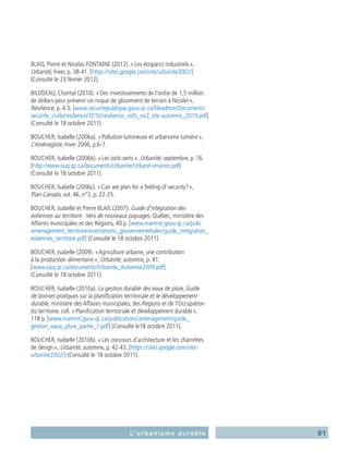 81L’urbanisme durable
BLAIS, Pierre et Nicolas FONTAINE (2012). « Les écoparcs industriels »,
Urbanité, hiver, p. 38-41. [https://sites.google.com/site/urbanite2002/]
(Consulté le 23 février 2012).
BILODEAU, Chantal (2010). « Des investissements de l’ordre de 1,5 million
de dollars pour prévenir un risque de glissement de terrain à Nicolet »,
Résilience, p. 4-5. [www.securitepublique.gouv.qc.ca/fileadmin/Documents/
securite_civile/resilience/2010/resilience_vol5_no2_ete-automne_2010.pdf]
(Consulté le 18 octobre 2011).
BOUCHER, Isabelle (2006a). « Pollution lumineuse et urbanisme lumière »,
L’Aménagiste, hiver 2006, p.6-7.
BOUCHER, Isabelle (2006b). « Les toits verts », Urbanité, septembre, p. 16.
[http://www.ouq.qc.ca/documents/Urbanite/Urbanit-environ.pdf]
(Consulté le 18 octobre 2011).
BOUCHER, Isabelle (2006c). « Can we plan for a feeling of security? »,
Plan Canada, vol. 46, n°3, p. 22‑25.
BOUCHER, Isabelle et Pierre BLAIS (2007). Guide d’intégration des
éoliennes au territoire :Vers de nouveaux paysages, Québec, ministère des
Affaires municipales et des Régions, 40 p. [www.mamrot.gouv.qc.ca/pub/
amenagement_territoire/orientations_gouvernementales/guide_integration_
eoliennes_territoire.pdf] (Consulté le 18 octobre 2011).
BOUCHER, Isabelle (2009). « Agriculture urbaine, une contribution
à la production alimentaire », Urbanité, automne, p. 41.
[www.ouq.qc.ca/documents/Urbanite_Automne2009.pdf]
(Consulté le 18 octobre 2011).
BOUCHER, Isabelle (2010a). La gestion durable des eaux de pluie, Guide
de bonnes pratiques sur la planification territoriale et le développement
durable, ministère des Affaires municipales, des Régions et de l’Occupation
du territoire, coll. « Planification territoriale et développement durable »,
118 p. [www.mamrot.gouv.qc.ca/publications/amenagement/guide_
gestion_eaux_pluie_partie_1.pdf] (Consulté le18 octobre 2011).
BOUCHER, Isabelle (2010b). « Les concours d’architecture et les charrettes
de design », Urbanité, automne, p. 42‑43. [https://sites.google.com/site/
urbanite2002/] (Consulté le 18 octobre 2011).
 