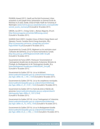 85L’urbanisme durable
FRUMKIN, Howard (2011). Health and the Built Environment: Urban
ecosystems in wich people thrive, (présentation au Sommet Écocité de
Montréal, le 25 août), Seattle, School of Public Health de l’University of
Washington. [www.mamrot.gouv.qc.ca/pub/observatoire_municipal/veille/
sommet_ecocite_montreal.pdf] (Consulté le 18 octobre 2011).
GIBSON, Lisa (2011). « Energy Center », Biomass Magazine, 29 avril.
[http://biomassmagazine.com/articles/5485/energy-center]
(Consulté le 18 octobre 2011).
GILMOUR, Brent (2007). Canadian Census of District Energy Owners and
Operators,Toronto, Canadian District Energy Association, 48 p.
[http://s3.amazonaws.com/zanran_storage/cdea.ca/Content-
Pages/43936118.pdf] (Consulté le 18 octobre 2011).
Gouvernement du Canada (2010). Règlement sur les restrictions visant
­l’utilisation des bâtiments, Loi sur la marine marchande du Canada.
[http://lois.justice.gc.ca/PDF/Reglement/S/SOR-2008-120.pdf]
(Consulté le 18 octobre 2011).
Gouvernement de France (2007). Promouvoir l’environnement et
­l’aménagement durable dans les documents d’urbanisme, Ministère de
l’Écologie, du Développement et de l’Aménagement durable, 26 p.
[www.developpement-durable.gouv.fr/IMG/DGUHC_Envt.pdf]
(Consulté le 18 octobre 2011).
Gouvernement du Québec (2011a). Loi sur le bâtiment.
[www2.publicationsduquebec.gouv.qc.ca/dynamicSearch/telecharge.
php ?type=2file=/B_1_1/B1_1.html] (Consulté le 18 octobre 2011).
Gouvernement du Québec (2011b). Loi sur les compétences municipales.
[www2.publicationsduquebec.gouv.qc.ca/dynamicSearch/telecharge.
php ?type=2file=/C_47_1/C47_1.html] (Consulté le 18 octobre 2011).
Gouvernement du Québec (2011c).Charte des droits et libertés des
personnes. [www2.publicationsduquebec.gouv.qc.ca/dynamicSearch/
telecharge.php ?type=2file=/C_12/C12.html]
(Consulté le 18 octobre 2011).
Gouvernement du Québec (2011d). Loi sur l’aménagement et l’urbanisme.
[www2.publicationsduquebec.gouv.qc.ca/dynamicSearch/telecharge.
php ?type=2file=/A_19_1/A19_1.html] (Consulté le 18 octobre 2011).
Gouvernement du Québec (2011e). Loi sur le développement durable.
[www2.publicationsduquebec.gouv.qc.ca/dynamicSearch/telecharge.
php ?type=2file=/D_8_1_1/D8_1_1.html] (Consulté le 18 octobre 2011).
 