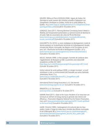 86 Bibliographie
GIGUÈRE, Mélissa et Pierre GOSSELIN (2006). Vagues de chaleur, îlot
thermique et santé, examen des initiatives actuelles d’adaptation aux
changements climatiques au Québec, Institut de la santé publique du
Québec, 16 p. [www.inspq.qc.ca/pdf/publications/515-ChangementsClimati-
quesVagueChaleur.pdf] (Consulté le 18 octobre 2011).
GONZALEZ,Tania (2011). Planning Montreal Considaring Senior’s Needs in
Mobility and Transportation (présentation au Sommet Écocité de Montréal le
24 août),Table de concertation des aînés de l’Île de Montréal.
[www.mamrot.gouv.qc.ca/pub/observatoire_municipal/veille/sommet_
ecocite_montreal.pdf] (Consulté le 18 octobre 2011).
GUILLEMETTE, Éric (2010). La vision stratégique du développement, Guide de
bonnes pratiques sur la planification territoriale et le développement durable,
ministère des Affaires municipales, des Régions et de l’Occupation du terri-
toire, coll. « Planification territoriale et développement durable », 67 p.
[www.mamrot.gouv.qc.ca/amenagement-du-territoire/documentation/]
(Consulté le 18 octobre 2011).
HOLLEC, Nathalie (1999). Le Parc paysager d’activités de Landacres dans
l’agglomération de Boulogne-sur-Mer. La première zone industrielle
européenne certifiée ISO 14001.
[http://base.d-p-h.info/fr/fiches/premierdph/fiche-premierdph-4971.html]
(Consulté 18 octobre 2011).
Institut national de santé publique (2009). Le zonage municipal : un outil
contribuant à créer un environnement bâti favorable aux saines habitudes
alimentaires, février, 71 p.
[www.inspq.qc.ca/pdf/publications/912_ZonageMunici.pdf]
(Consulté le 18 octobre 2011).
International District Energy Association (s. d.). Site Internet.
[www.districtenergy.org/who-we-are/ (Consulté le 18 octobre 2011).
INNOVISTA (s. d.). Site Internet.
[www.eip.hinton.ca/] (Consulté le 18 octobre 2011).
KARAIM, Reed (2011). « Back to the Future: Residents of an Iowa town are
turning to an old form of energy sharing to generate new interest and
efficiency », Preservation Magazine, National Trust for Historic Preservation,
mars-avril. [www.preservationnation.org/magazine/2011/march-april/back-
to-the-future.html] (Consulté le 18 octobre 2011).
LAJOIE, Christine (1999). L’aménagement et la sécurité dans les lieux
publics, Guide à l’usage du milieu local, ministère des Affaires municipales
et de la Métropole, 86 p. [www.mamrot.gouv.qc.ca/pub/amenagement_
territoire/documentation/amenagement_securite_lieux_publics.pdf]
(Consulté le 18 octobre 2011).
 