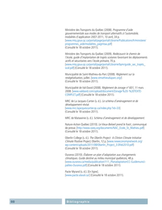 88 Bibliographie
Ministère des Transports du Québec (2008). Programme d’aide
­gouvernementale aux modes de transport alternatifs à l’automobile,
modalités d’application 2007-2011, 10 avril, 34 p.
[www.mtq.gouv.qc.ca/portal/page/portal/Librairie/Publications/fr/ministere/
programmes_aide/modalites_pagmtaa.pdf]
(Consulté le 18 octobre 2011).
Ministère des Transports du Québec (2009). Redécouvrir le chemin de
l’école, guide d’implantation de trajets scolaires favorisant les déplacements
actifs et sécuritaires vers l’école primaire, 70 p.
[www.mtq.gouv.qc.ca/portal/page/portal/Librairie/bpm/guide_sec_trajets_
scol.pdf] (Consulté le 18 octobre 2011).
Municipalité de Saint-Mathieu-du-Parc (2008). Règlement sur la
­revégétalisation, juillet. [www.stmathieuduparc.org/]
(Consulté le 18 octobre 2011).
Municipalité de Val-David (2008). Règlement de zonage nº 601, 11 mars
2008. [www.valdavid.com/upload/document/Zonage %20- %20TEXTE-
COMPLET.pdf] (Consulté le 18 octobre 2011).
MRC de La Jacques-Cartier (s. d.). Le schéma d’aménagement et de
développement révisé.
[www.mrc.lajacquescartier.qc.ca/index.php ?id=33]
(Consulté le 18 octobre 2011).
MRC de Matawinie (s. d.). Schéma d’aménagement et de développement.
Nature-Action Québec (2010). Le Vieux-Beloeil prend le frais!, communiqué
de presse. [http://www.soeq.org/documents/NAC_Ecole_St_Mathieu.pdf]
(Consulté le 18 octobre 2011).
Oberlin College (s. d.). The Oberlin Project: A Clinton Climate Initiative
Climate Positive Project, Oberlin, 12 p. [www.neweconomynetwork.org/
wp-content/uploads/2011/08/Oberlin_Project_3.0Feb2010.pdf]
(Consulté le 18 octobre 2011).
Ouranos (2010). Élaborer un plan d’adaptation aux changements
­climatiques. Guide destiné au milieu municipal québécois, 48 p.
[www.ouranos.ca/media/publication/111_PlanadaptationCC-Guidemunici-
palites-Ouranos.pdf] (Consulté le 18 octobre 2011).
Pacte Myrand (s. d.). [En ligne].
[www.pacte.ulaval.ca/] (Consulté le 18 octobre 2011).
 