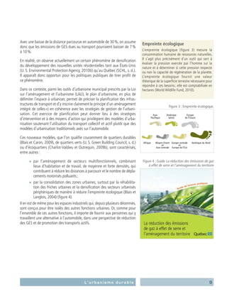 9L’urbanisme durable
Avec une baisse de la distance parcourue en automobile de 30 %, on assume
donc que les émissions de GES dues au transport pourraient baisser de 7 %
à 10 %.
En réalité, on observe actuellement un certain phénomène de densification
du développement des nouvelles unités résidentielles tant aux États-Unis
(U. S. Environmental Protection Agency, 2010b) qu’au Québec (SCHL, s. d.).
Il apparaît donc opportun pour les politiques publiques de tirer profit de
ce phénomène.
Dans ce contexte, parmi les outils d’urbanisme municipal prescrits par la Loi
sur l’aménagement et l’urbanisme (LAU), le plan d’urbanisme, en plus de
délimiter l’espace à urbaniser, permet de préciser la planification des infras-
tructures de transport et d’y inscrire clairement le principe d’un aménagement
intégré de celles-ci en cohérence avec les stratégies de gestion de l’urbani-
sation. Cet exercice de planification peut donner lieu à des stratégies
d’intervention et à des moyens d’action qui privilégient des modèles d’urba-
nisation soutenant l’utilisation du transport collectif et actif plutôt que des
modèles d’urbanisation traditionnels axés sur l’automobile.
Ces nouveaux modèles, que l’on qualifie couramment de quartiers durables
(Blais et Caron, 2009), de quartiers verts (U. S. Green Building Council, s. d.)
ou d’écoquartiers (Charlot-Valdieu et Outrequin, 2009b), sont caractérisés,
entre autres :
■■ par l’aménagement de secteurs multifonctionnels, combinant
lieux d’habitation et de travail, de moyenne et forte densités, qui
contribuent à réduire les distances à parcourir et le nombre de dépla-
cements motorisés polluants ;
■■ par la consolidation des zones urbaines, surtout par la réhabilita-
tion des friches urbaines et la densification des secteurs urbanisés
périphériques de manière à réduire l’empreinte écologique (Blais et
Langlois, 2004) (figure 4).
Il en est de même pour les espaces industriels qui, depuis plusieurs décennies,
sont conçus pour être isolés des autres fonctions urbaines. Or, comme pour
l’ensemble de ces autres fonctions, il importe de fournir aux personnes qui y
travaillent une alternative à l’automobile, dans une perspective de réduction
des GES et de promotion des transports actifs.
Empreinte écologique
L’empreinte écologique (figure  3) mesure la
consommation humaine de ressources naturelles.
Il s’agit plus précisément d’un outil qui sert à
évaluer la pression exercée par l’homme sur la
nature et à déterminer si cette pression respecte
ou non la capacité de régénération de la planète.
L’empreinte écologique fournit une valeur
théorique de la superficie terrestre nécessaire pour
répondre à ces besoins ; elle est comptabilisée en
hectares (World Wildlife Fund, 2010).
Figure 3 : Empreinte écologique.
Figure 4 : Guide La réduction des émissions de gaz
à effet de serre et l’aménagement du territoire
 