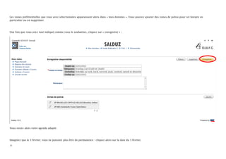Les zones préférentielles que vous avez sélectionnées apparaissent alors dans « mes données ». Vous pouvez ajouter des zones de police pour cet horaire en
particulier ou en supprimer.



Une fois que vous avez tout indiqué comme vous le souhaitiez, cliquez sur « enregistrer » :




Vous voyez alors votre agenda adapté.



Imaginez que le 3 février, vous ne puissiez plus être de permanence : cliquez alors sur la date du 3 février,

11
 