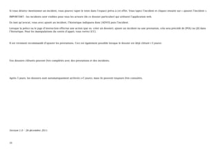 Si vous désirez mentionner un incident, vous pouvez taper le texte dans l’espace prévu à cet effet. Vous tapez l’incident et cliquez ensuite sur « ajouter l’incident ».

IMPORTANT : les incidents sont visibles pour tous les acteurs (de ce dossier particulier) qui utilisent l’application web.

En tant qu’avocat, vous avez ajouté un incident, l’historique indiquera donc [ADVO] puis l’incident.

Lorsque la police ou le juge d’instruction effectue une action (par ex. créer un dossier), ajoute un incident ou une prestation, cela sera précédé de [POL] ou [JI] dans
l’historique. Pour les manipulations du centre d’appel, vous verrez [CC].



Il est vivement recommandé d’ajouter les prestations. Ceci est également possible lorsque le dossier est déjà clôturé (-5 jours).




Vos dossiers clôturés peuvent être complétés avec des prestations et des incidents.




Après 5 jours, les dossiers sont automatiquement archivés (+5 jours), mais ils peuvent toujours être consultés.




Version 1.0 – 28 décembre 2011




20
 