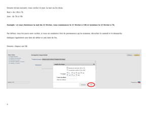 Ensuite (écran suivant), vous cochez le jour, la nuit ou les deux.

Nuit = de 19h à 7h

Jour : de 7h à 19h



Exemple : si vous choisissez la nuit du 22 février, vous commencez le 21 février à 19h et terminez le 22 février à 7h.



Par défaut, tous les jours sont cochés, si vous ne souhaitez être de permanence qu’en semaine, décochez le samedi et le dimanche.

Indiquez également une date de début et une date de fin.



Ensuite, cliquez sur OK




9
 