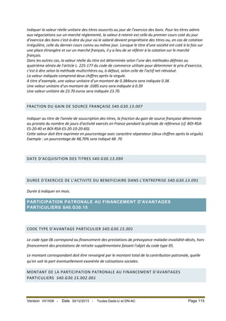 Indiquer la valeur réelle unitaire des titres souscrits au jour de l’exercice des bons. Pour les titres admis
aux négociations sur un marché réglementé, la valeur à retenir est celle du premier cours coté du jour
d’exercice des bons c'est-à-dire du jour où le salarié devient propriétaire des titres ou, en cas de cotation
irrégulière, celle du dernier cours connu au même jour. Lorsque le titre d'une société est coté à la fois sur
une place étrangère et sur un marché français, il y a lieu de se référer à la cotation sur le marché
français.
Dans les autres cas, la valeur réelle du titre est déterminée selon l’une des méthodes définies au
quatrième alinéa de l’article L. 225-177 du code de commerce utilisée pour déterminer le prix d’exercice,
c’est à dire selon la méthode multicritères ou, à défaut, selon celle de l’actif net réévalué.
La valeur indiquée comprend deux chiffres après la virgule.
A titre d’exemple, une valeur unitaire d’un montant de 0.384euro sera indiquée 0.38.
Une valeur unitaire d’un montant de .0385 euro sera indiquée à 0.39
Une valeur unitaire de 23.70 euros sera indiquée 23.70.
FRACTION DU GAIN DE SOURCE FRANÇAISE S40.G30.13.007
Indiquer au titre de l’année de souscription des titres, la fraction du gain de source française déterminée
au prorata du nombre de jours d'activité exercés en France pendant la période de référence (cf. BOI-RSAES-20-40 et BOI-RSA-ES-20-10-20-60).
Cette valeur doit être exprimée en pourcentage avec caractère séparateur (deux chiffres après la virgule).
Exemple : un pourcentage de 48,70% sera indiqué 48 .70

DATE D'ACQUISITION DES TITRES S40.G30.13.090

DUREE D'EXERCICE DE L'ACTIVITE DU BENEFICIAIRE DANS L'ENTREPRISE S40.G30.13.091
Durée à indiquer en mois.
PARTICIPATION PATRONALE AU FINANCEMENT D'AVANTAGES
PARTICULIERS S40.G30.15

CODE TYPE D'AVANTAGE PARTICULIER S40.G30.15.001
Le code type 06 correspond au financement des prestations de prévoyance maladie-invalidité-décès, hors
financement des prestations de retraite supplémentaire faisant l'objet du code type 05.
Le montant correspondant doit être renseigné par le montant total de la contribution patronale, quelle
qu'en soit la part éventuellement exonérée de cotisations sociales.
MONTANT DE LA PARTICIPATION PATRONALE AU FINANCEMENT D'AVANTAGES
PARTICULIERS S40.G30.15.002.001

Version V01X08 -

Date 30/12/2013 -

Toutes Dads-U et DN-AC

Page 115

 
