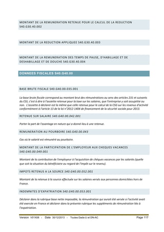 MONTANT DE LA REMUNERATION RETENUE POUR LE CALCUL DE LA REDUCTION
S40.G30.40.002

MONTANT DE LA REDUCTION APPLIQUEE S40.G30.40.003

MONTANT DE LA REMUNERATION DES TEMPS DE PAUSE, D'HABILLAGE ET DE
DESHABILLAGE ET DE DOUCHE S40.G30.40.004

DONNEES FISCALES S40.G40.00

BASE BRUTE FISCALE S40.G40.00.035.001
La base brute fiscale correspond au montant brut des rémunérations au sens des articles 231 et suivants
du CGI, c’est à dire à l’assiette retenue pour la taxe sur les salaires, que l’entreprise y soit assujettie ou
non. L’assiette à déclarer est la même que celle retenue pour le calcul de la CSG sur les revenus d’activité
conformément à l’article 13 de la loi n°2012-1404 de financement de la sécurité sociale pour 2013.
RETENUE SUR SALAIRE S40.G40.00.042.001
Porter la part de l'avantage en nature qui a donné lieu à une retenue.
REMUNERATION AU POURBOIRE S40.G40.00.043
Cas où le salarié est rémunéré au pourboire.
MONTANT DE LA PARTICIPATION DE L'EMPLOYEUR AUX CHEQUES VACANCES
S40.G40.00.049.001
Montant de la contribution de l'employeur à l'acquisition de chèques vacances par les salariés (quelle
que soit la situation du bénéficiaire au regard de l'impôt sur le revenu).
IMPOTS RETENUS A LA SOURCE S40.G40.00.052.001
Montant de la retenue à la source effectuée sur les salaires versés aux personnes domiciliées hors de
France.
INDEMNITES D'EXPATRIATION S40.G40.00.053.001
Déclarer dans la rubrique base nette imposable, la rémunération qui aurait été versée si l'activité avait
été exercée en France et déclarer dans la présente rubrique les suppléments de rémunération liés à
l'expatriation.
Version V01X08 -

Date 30/12/2013 -

Toutes Dads-U et DN-AC

Page 117

 