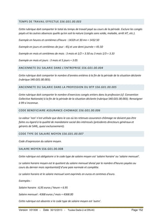 TEMPS DE TRAVAIL EFFECTUE S56.G01.00.003
Cette rubrique doit comporter le total du temps de travail payé au cours de la période. Exclure les congés
payés et les autres absences quelle qu'en soit la nature (congés sans solde, maladie, arrêt AT, etc.).
Exemple en heures et centièmes d'heure : 1432h et 30 mn = 1432.50
Exemple en jours et centièmes de jour : 45j et une demi journée = 45.50
Exemple en mois et centièmes de mois : 3 mois et 1/2 = 3.50 ou 3 mois 1/3 = 3.33
Exemple en mois et jours : 3 mois et 5 jours = 3.05
ANCIENNETE DU SALARIE DANS L'ENTREPRISE S56.G01.00.004
Cette rubrique doit comporter le nombre d'années entières à la fin de la période de la situation déclarée
(rubrique S40.G01.00.003).
ANCIENNETE DU SALARIE DANS LA PROFESSION DU BTP S56.G01.00.005
Cette rubrique doit comporter le nombre d'exercices congés entiers dans la profession (cf. Convention
Collective Nationale) à la fin de la période de la situation déclarée (rubrique S40.G01.00.003). Renseigner
à 99 si inconnue.
CODE BENEFICIAIRE ASSURANCE-CHOMAGE S56.G01.00.006
La valeur 'non' n'est utilisée que dans le cas où les retenues assurance-chômage ne doivent pas être
faites eu égard à la qualité de mandataire social des intéressés (présidents directeurs généraux et
gérants de SARL, quasi exclusivement).
CODE TYPE DE SALAIRE MOYEN S56.G01.00.007
Code d'expression du salaire moyen.
SALAIRE MOYEN S56.G01.00.008
Cette rubrique est obligatoire si le code type de salaire moyen est 'salaire horaire' ou 'salaire mensuel'.
Le salaire horaire moyen est le quotient du salaire mensuel divisé par le nombre d'heures payées au
cours du dernier mois représentatif d'une paie normale et complète.
Le salaire horaire et le salaire mensuel sont exprimés en euros et centimes d'euro.
Exemples :
Salaire horaire : 6,95 euros / heure = 6.95
Salaire mensuel : 4368 euros / mois = 4368.00
Cette rubrique est absente si le code type de salaire moyen est 'autre'.
Version V01X08 -

Date 30/12/2013 -

Toutes Dads-U et DN-AC

Page 152

 