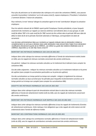 Pour plus de précisions sur la valorisation des rubriques et le calcul des cotisations CNRACL, vous pouvez
consulter la procédure 'cotisations' sur le site www.cnracl.fr, espace employeurs / Procédure / cotisations
/ comment déclarer / nature de cotisations.
Pour mémoire, le mot 'retenue' désigne la cotisation agent et le mot 'contribution' désigne la cotisation
employeur.
Pour les salariés relevant de la CNRACL ayant quitté l'employeur l'année précédente, et pour lesquels
seulement des montants sur rappels sur exercice antérieur sont déclarés dans ce sous groupe, le code
motif de début '095' et le code motif de fin '096' auront du être utilisés dans la période S40 avec date de
début et date de fin de la période d'activité valorisées à l’identique, correspondant à la date de
versement.
Les données administratives liées aux montants sur rappels indiqués dans la déclaration initiale ou
complémentaire ne sont pas à déclarer dans cette déclaration mais doivent faire l'objet d'une déclaration
modificative directement auprès de la CNRACL, (se référer au guide des relations bilatérales avec la
CNRACL disponible sur le site http://www.cnracl.fr/

MONTANT DES RETENUES NORMALES S65.G43.05.002.001
Indiquer dans cette rubrique les retenues normales afférentes à l’année de rattachement traitée (notée
en S20), sans les rappels de retenues normales concernant des années antérieures.
Cas général : indiquer les retenues normales calculées sur le traitement brut indiciaire (sans compter les
cotisations NBI).
Cas des aides soignantes : indiquer les retenues normales calculées sur le traitement indiciaire et la prime
de sujétion (sans compter la surcotisation particulière sur la prime de sujétion).
Cas des surcotisations sur temps partiel ou temps non complet : intégrer ici également les retenues
normales calculées au taux surcotisé pour les périodes pour lesquelles le fonctionnaire surcotise sur le
temps partiel ou le temps non complet (sans compter les surcotisations NBI).
ASSIETTE DES RETENUES NORMALES S65.G43.05.002.002
Indiquer dans cette rubrique la part de rémunération entrant dans le calcul des retenues normales
afférentes à l’année de rattachement traitée (celle du S20), sans les rappels de traitements concernant
des années antérieures.
MONTANT DES RETENUES NORMALES SUR RAPPELS S65.G43.05.002.003
Indiquer dans cette rubrique les retenues normales afférentes à tous les rappels de traitements d’années
de rattachement antérieures. Cette rubrique n’est obligatoire que si des rappels de cette nature ont été
ordonnancés dans l’année de référence traitée.
MONTANT DES CONTRIBUTIONS NORMALES S65.G43.05.003.001
Indiquer dans cette rubrique les contributions normales afférentes à l’année de rattachement traitée
(celle du S20), sans les rappels de contributions normales concernant des années antérieures.

Version V01X08 -

Date 30/12/2013 -

Toutes Dads-U et DN-AC

Page 159

 