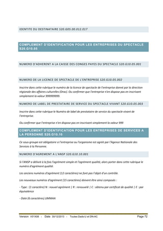 IDENTITE DU DESTINATAIRE S20.G05.00.012.017

COMPLEMENT D'IDENTIFICATION POUR LES ENTREPRISES DU SPECTACLE
S20.G10.05

NUMERO D'ADHERENT A LA CAISSE DES CONGES PAYES DU SPECTACLE S20.G10.05.001

NUMERO DE LA LICENCE DE SPECTACLE DE L'ENTREPRISE S20.G10.05.002
Inscrire dans cette rubrique le numéro de la licence de spectacle de l'entreprise donné par la direction
régionale des affaires culturelles (Drac). Ou confirmer que l'entreprise n'en dispose pas en inscrivant
simplement la valeur 999999999.
NUMERO DE LABEL DE PRESTATAIRE DE SERVICE DU SPECTACLE VIVANT S20.G10.05.003
Inscrire dans cette rubrique le Numéro de label de prestataire de service du spectacle vivant de
l'entreprise.
Ou confirmer que l'entreprise n'en dispose pas en inscrivant simplement la valeur 999
COMPLEMENT D'IDENTIFICATION POUR LES ENTREPRISES DE SERVICES A
LA PERSONNE S20.G10.10
Ce sous-groupe est obligatoire si l'entreprise ou l'organisme est agréé par l'Agence Nationale des
Services à la Personne.
NUMERO D'AGREMENT A L'ANSP S20.G10.10.001
Si l'ANSP a délivré à la fois l'agrément simple et l'agrément qualité, alors porter dans cette rubrique le
numéro d'agrément qualité.
Les anciens numéros d'agrément (12 caractères) ne font pas l'objet d'un contrôle.
Les nouveaux numéros d'agrément (15 caractères) doivent être ainsi composés :
- Type : (1 caractère) N : nouvel agrément | R : renouvelé | C : obtenu par certificat de qualité | E : par
équivalence
- Date (6 caractères) JJMMAA

Version V01X08 -

Date 30/12/2013 -

Toutes Dads-U et DN-AC

Page 72

 