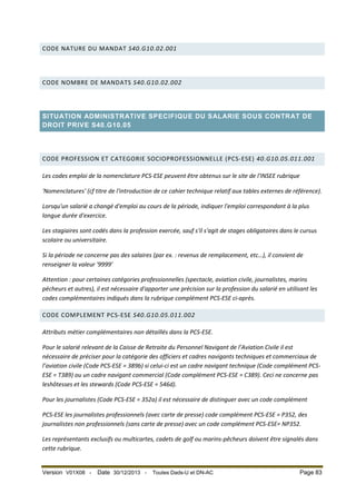 CODE NATURE DU MANDAT S40.G10.02.001

CODE NOMBRE DE MANDATS S40.G10.02.002

SITUATION ADMINISTRATIVE SPECIFIQUE DU SALARIE SOUS CONTRAT DE
DROIT PRIVE S40.G10.05

CODE PROFESSION ET CATEGORIE SOCIOPROFESSIONNELLE (PCS-ESE) 40.G10.05.011.001
Les codes emploi de la nomenclature PCS-ESE peuvent être obtenus sur le site de l'INSEE rubrique
'Nomenclatures' (cf titre de l'introduction de ce cahier technique relatif aux tables externes de référence).
Lorsqu'un salarié a changé d'emploi au cours de la période, indiquer l'emploi correspondant à la plus
longue durée d'exercice.
Les stagiaires sont codés dans la profession exercée, sauf s'il s'agit de stages obligatoires dans le cursus
scolaire ou universitaire.
Si la période ne concerne pas des salaires (par ex. : revenus de remplacement, etc…), il convient de
renseigner la valeur '9999'
Attention : pour certaines catégories professionnelles (spectacle, aviation civile, journalistes, marins
pécheurs et autres), il est nécessaire d'apporter une précision sur la profession du salarié en utilisant les
codes complémentaires indiqués dans la rubrique complément PCS-ESE ci-après.
CODE COMPLEMENT PCS-ESE S40.G10.05.011.002
Attributs métier complémentaires non détaillés dans la PCS-ESE.
Pour le salarié relevant de la Caisse de Retraite du Personnel Navigant de l’Aviation Civile il est
nécessaire de préciser pour la catégorie des officiers et cadres navigants techniques et commerciaux de
l’aviation civile (Code PCS-ESE = 389b) si celui-ci est un cadre navigant technique (Code complément PCSESE = T389) ou un cadre navigant commercial (Code complément PCS-ESE = C389). Ceci ne concerne pas
leshôtesses et les stewards (Code PCS-ESE = 546d).
Pour les journalistes (Code PCS-ESE = 352a) il est nécessaire de distinguer avec un code complément
PCS-ESE les journalistes professionnels (avec carte de presse) code complément PCS-ESE = P352, des
journalistes non professionnels (sans carte de presse) avec un code complément PCS-ESE= NP352.
Les représentants exclusifs ou multicartes, cadets de golf ou marins-pêcheurs doivent être signalés dans
cette rubrique.

Version V01X08 -

Date 30/12/2013 -

Toutes Dads-U et DN-AC

Page 83

 