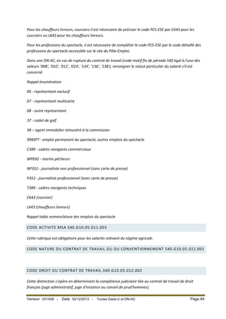 Pour les chauffeurs livreurs, coursiers il est nécessaire de préciser le code PCS-ESE par C643 pour les
coursiers ou L643 pour les chauffeurs livreurs.
Pour les professions du spectacle, il est nécessaire de compléter le code PCS-ESE par le code détaillé des
professions du spectacle accessible sur le site du Pôle-Emploi.
Dans une DN-AC, en cas de rupture du contrat de travail (code motif fin de période S40 égal à l'une des
valeurs '008', '010', '012', '014', '134', '136', '138'), renseigner le statut particulier du salarié s'il est
concerné.
Rappel énumération
06 - représentant exclusif
07 - représentant multicarte
08 - autre représentant
37 - cadet de golf
38 – agent immobilier rémunéré à la commission
999SPT - emploi permanent du spectacle, autres emplois du spectacle
C389 - cadres navigants commerciaux
MP692 - marins pêcheurs
NP352 - journaliste non professionnel (sans carte de presse)
P352 - journaliste professionnel (avec carte de presse)
T389 - cadres navigants techniques
C643 (coursier)
L643 (chauffeurs livreurs)
Rappel table nomenclature des emplois du spectacle
CODE ACTIVITE MSA S40.G10.05.011.003
Cette rubrique est obligatoire pour les salariés relevant du régime agricole.
CODE NATURE DU CONTRAT DE TRAVAIL OU DU CONVENTIONNEMENT S40.G10.05.012.001

CODE DROIT DU CONTRAT DE TRAVAIL S40.G10.05.012.002
Cette distinction s'opère en déterminant la compétence judiciaire liée au contrat de travail de droit
français (juge administratif, juge d'instance ou conseil de prud'hommes).
Version V01X08 -

Date 30/12/2013 -

Toutes Dads-U et DN-AC

Page 84

 