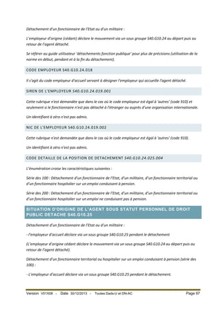 Détachement d’un fonctionnaire de l’Etat ou d’un militaire :
L’employeur d’origine (cédant) déclare le mouvement via un sous groupe S40.G10.24 au départ puis au
retour de l’agent détaché.
Se référer au guide utilisateur 'détachements fonction publique' pour plus de précisions (utilisation de la
norme en début, pendant et à la fin du détachement).
CODE EMPLOYEUR S40.G10.24.018
Il s'agit du code employeur d'accueil servant à désigner l'employeur qui accueille l'agent détaché.
SIREN DE L'EMPLOYEUR S40.G10.24.019.001
Cette rubrique n'est demandée que dans le cas où le code employeur est égal à 'autres' (code 910) et
seulement si le fonctionnaire n'est pas détaché à l'étranger ou auprès d'une organisation internationale.
Un identifiant à zéro n'est pas admis.
NIC DE L'EMPLOYEUR S40.G10.24.019.002
Cette rubrique n'est demandée que dans le cas où le code employeur est égal à 'autres' (code 910).
Un identifiant à zéro n'est pas admis.
CODE DETAILLE DE LA POSITION DE DETACHEMENT S40.G10.24.025.004
L’énumération croise les caractéristiques suivantes :
Série des 100 : Détachement d’un fonctionnaire de l’Etat, d’un militaire, d’un fonctionnaire territorial ou
d’un fonctionnaire hospitalier sur un emploi conduisant à pension.
Série des 200 : Détachement d’un fonctionnaire de l’Etat, d’un militaire, d’un fonctionnaire territorial ou
d’un fonctionnaire hospitalier sur un emploi ne conduisant pas à pension.
SITUATION D'ORIGINE DE L'AGENT SOUS STATUT PERSONNEL DE DROIT
PUBLIC DETACHE S40.G10.25
Détachement d’un fonctionnaire de l’Etat ou d’un militaire :
- l’employeur d’accueil déclare via un sous groupe S40.G10.25 pendant le détachement
(L’employeur d’origine cédant déclare le mouvement via un sous groupe S40.G10.24 au départ puis au
retour de l’agent détaché).
Détachement d’un fonctionnaire territorial ou hospitalier sur un emploi conduisant à pension (série des
100) :
- L’employeur d’accueil déclare via un sous groupe S40.G10.25 pendant le détachement.

Version V01X08 -

Date 30/12/2013 -

Toutes Dads-U et DN-AC

Page 97

 