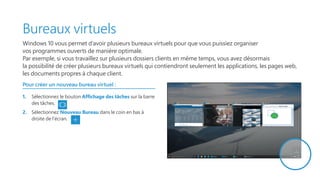 Bureaux virtuels
Windows 10 vous permet d’avoir plusieurs bureaux virtuels pour que vous puissiez organiser
vos programmes ouverts de manière optimale.
Par exemple, si vous travaillez sur plusieurs dossiers clients en même temps, vous avez désormais
la possibilité de créer plusieurs bureaux virtuels qui contiendront seulement les applications, les pages web,
les documents propres à chaque client.
Pour créer un nouveau bureau virtuel :
1.	 Sélectionnez le bouton Affichage des tâches sur la barre
des tâches.
2.	 Sélectionnez Nouveau Bureau dans le coin en bas à
droite de l’écran.
 