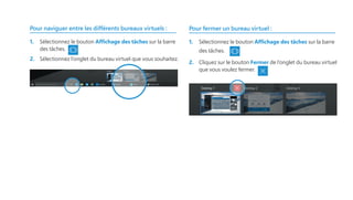 Pour naviguer entre les différents bureaux virtuels :
1.	 Sélectionnez le bouton Affichage des tâches sur la barre
des tâches.
2.	 Sélectionnez l’onglet du bureau virtuel que vous souhaitez.
Pour fermer un bureau virtuel :
1.	 Sélectionnez le bouton Affichage des tâches sur la barre
des tâches.
2.	 Cliquez sur le bouton Fermer de l’onglet du bureau virtuel
que vous voulez fermer.
 