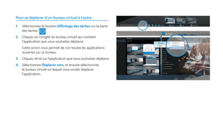 Pour se déplacer d’un bureau virtuel à l’autre :
1.	 Sélectionnez le bouton Affichage des tâches sur la barre
des tâches
2.	 Cliquez sur l’onglet du bureau virtuel qui contient
l’application que vous souhaitez déplacer.
	 Cette action vous permet de voir toutes les applications
ouvertes sur ce bureau.
3.	 Cliquez-droit sur l’application que vous souhaitez déplacer.
4.	 Sélectionnez Déplacer vers, et ensuite sélectionnez
le bureau virtuel sur lequel vous voulez déplacer
l’application.
 