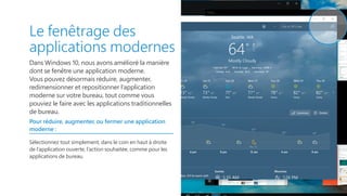 Le fenêtrage des
applications modernes
Dans Windows 10, nous avons amélioré la manière
dont se fenêtre une application moderne.
Vous pouvez désormais réduire, augmenter,
redimensionner et repositionner l’application
moderne sur votre bureau, tout comme vous
pouviez le faire avec les applications traditionnelles
de bureau.
Pour réduire, augmenter, ou fermer une application
moderne :
Sélectionnez tout simplement, dans le coin en haut à droite
de l’application ouverte, l’action souhaitée, comme pour les
applications de bureau.
 