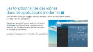 Les fonctionnalités des icônes
dans les applications modernes
Avec Windows 10, vous n’avez plus besoin d’aller tout à droite de l’écran pour accéder
aux raccourcis des applications.
Maintenant, vous sélectionnez seulement le bouton
du Menu en haut à gauche de l’application pour
effectuer des actions comme rechercher, imprimer,
ou changer les paramètres.
Les options visibles varient en fonction des applications.
 