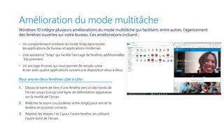 Amélioration du mode multitâche
Windows 10 intègre plusieurs améliorations du mode multitâche qui facilitent, entre autres, l’agencement
des fenêtres ouvertes sur votre bureau. Ces améliorations incluent :
•   Un comportement similaire du mode Snap dans toutes
les applications de bureau et applications modernes.
•   Une assistance “Snap” qui facilite l’ancrage de fenêtres additionnelles
à la première.
•   Un ancrage 4 zones qui vous permet de remplir votre
écran avec quatre applications suivant une disposition deux à deux.
Pour ancrer deux fenêtres côte à côte :
1.	 Glissez la barre de titre d’une fenêtre vers un des bords de
l’écran, jusqu’à ce qu’une ligne de délimitation apparaisse
sur la moitié de l’écran.
2.	 Relâchez la souris (ou soulevez votre doigt) pour ancrer la
fenêtre en position correcte.
3.	 Répétez les étapes 1 et 2 pour l’autre fenêtre, en utilisant
l’autre bord de l’écran.
 