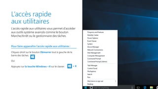 L’accès rapide
aux utilitaires
L’accès rapide aux utilitaires vous permet d’accéder
aux outils système avancés comme le bouton
Marche/Arrêt ou le gestionnaire des tâches.
Pour faire apparaître l’accès rapide aux utilitaires :
Cliquez-droit sur le bouton Démarrer tout à gauche de la
barre des tâches.
OU
Appuyez sur la touche Windows +X sur le clavier. + X
 