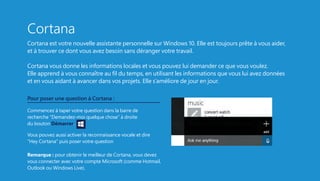 Cortana
Cortana est votre nouvelle assistante personnelle sur Windows 10. Elle est toujours prête à vous aider,
et à trouver ce dont vous avez besoin sans déranger votre travail.
Cortana vous donne les informations locales et vous pouvez lui demander ce que vous voulez.
Elle apprend à vous connaître au fil du temps, en utilisant les informations que vous lui avez données
et en vous aidant à avancer dans vos projets. Elle s’améliore de jour en jour.
Pour poser une question à Cortana :
Commencez à taper votre question dans la barre de
recherche “Demandez-moi quelque chose” à droite
du bouton Démarrer.
Vous pouvez aussi activer la reconnaissance vocale et dire
“Hey Cortana” puis poser votre question
Remarque : pour obtenir le meilleur de Cortana, vous devez
vous connecter avec votre compte Microsoft (comme Hotmail,
Outlook ou Windows Live).
 