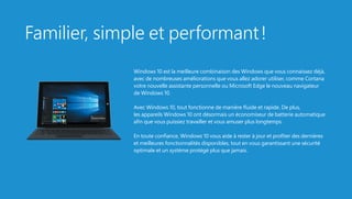Familier, simple et performant !
Windows 10 est la meilleure combinaison des Windows que vous connaissez déjà,
avec de nombreuses améliorations que vous allez adorer utiliser, comme Cortana
votre nouvelle assistante personnelle ou Microsoft Edge le nouveau navigateur
de Windows 10.
Avec Windows 10, tout fonctionne de manière fluide et rapide. De plus,
les appareils Windows 10 ont désormais un économiseur de batterie automatique
afin que vous puissiez travailler et vous amuser plus longtemps.
En toute confiance, Windows 10 vous aide à rester à jour et profiter des dernières
et meilleures fonctionnalités disponibles, tout en vous garantissant une sécurité
optimale et un système protégé plus que jamais.
 