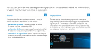 Vous pouvez utiliser le Carnet de note pour renseigner Cortana sur vos centres d’intérêt, vos endroits favoris,
le type de nourriture que vous aimez, et plus encore.
Rappels
Pour vous aider, Cortana peut vous proposer 3 types de
rappels exactement quand vous en avez besoin :
•   en fonction du temps, comme un rappel de quitter
le bureau à 16h car vous avez un RDV.
•   en fonction du lieu, comme un rappel pour acheter du lait
la prochaine fois que vous passez devant un supermarché.
•   en fonction de la personne, comme prévenir un collègue
que votre réunion aura lieu dans un endroit différent lorsque
vous l’aurez au téléphone.
Emplacements
Cortana peut se souvenir des emplacements importants
pour vous, comme votre domicile, l’endroit où vous travaillez
ou l’adresse de l’école de vos enfants. Elle peut utiliser ces
informations pour vous aider, en vous montrant par exemple
la circulation sur votre trajet ou en vous rappelant d’arroser les
plantes quand vous arrivez à la maison.
 