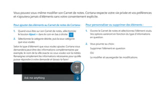 Vous pouvez vous-même modifier son Carnet de notes. Cortana respecte votre vie privée et vos préférences
et n’ajoutera jamais d’éléments sans votre consentement explicite.
Pour ajouter des éléments au Carnet de notes de Cortana :
1.	 Quand vous êtes sur son Carnet de notes, sélectionnez
le bouton Ajout + dans le coin en bas à droite.
2.	 Sélectionnez la catégorie désirée, puis la sous-catégorie
que vous voulez.
Selon le type d’élément que vous voulez ajouter, Cortana vous
demandera peut-être des informations complémentaires par
exemple, le nom de la ville exacte où vous voulez voir la météo.
Renseignez simplement les informations nécessaires pour qu’elle
puisse répondre à votre demande et laissez-la faire !
Pour personnaliser ou supprimer des éléments :
1.	 Ouvrez le Carnet de notes et sélectionnez l’élément voulu.
Vos options varieront en fonction du type d’informations
en question.
2.	 Vous pourrez au choix :
Supprimer l’élément en question
OU
Le modifier et sauvegarder les modifications
 