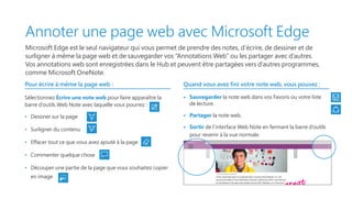 Annoter une page web avec Microsoft Edge
Microsoft Edge est le seul navigateur qui vous permet de prendre des notes, d’écrire, de dessiner et de
surligner à même la page web et de sauvegarder vos “Annotations Web” ou les partager avec d’autres.
Vos annotations web sont enregistrées dans le Hub et peuvent être partagées vers d’autres programmes,
comme Microsoft OneNote.
Pour écrire à même la page web :
Sélectionnez Écrire une note web pour faire apparaître la
barre d’outils Web Note avec laquelle vous pourrez :
•   Dessiner sur la page
•   Surligner du contenu
•   Effacer tout ce que vous avez ajouté à la page
•   Commenter quelque chose
•   Découper une partie de la page que vous souhaitez copier
en image
Quand vous avez fini votre note web, vous pouvez :
•   Sauvegarder la note web dans vos Favoris ou votre liste
de lecture.
•   Partager la note web.
•   Sortir de l’interface Web Note en fermant la barre d’outils
pour revenir à la vue normale.
The future is looking bright for Fabrikam, Inc.
A new nationwide report on projected sales is showing that Fabrikam, Inc. will
become the leader in the mathematical calculator industry by 2018. Commissioned
by Trey Research, the report also predicts that by 2022, Fabrikam, Inc. will account
for 80% of total industry sales.
With educational technology sales on the
rise, Fabrikam, Inc. is expanding. Currently
located in an industrial park 30 minutesSales in the US
Exit
Trey Research
 