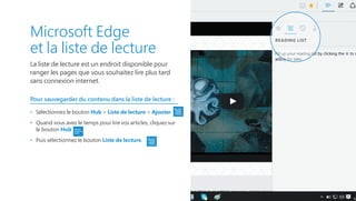 Microsoft Edge
et la liste de lecture
La liste de lecture est un endroit disponible pour
ranger les pages que vous souhaitez lire plus tard
sans connexion internet.
Pour sauvegarder du contenu dans la liste de lecture :
•   Sélectionnez le bouton Hub  Liste de lecture  Ajouter
•   Quand vous avez le temps pour lire vos articles, cliquez sur
le bouton Hub
•   Puis sélectionnez le bouton Liste de lecture.
 