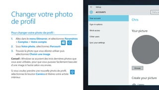 Changer votre photo
de profil
Pour changer votre photo de profil :
1.	 Allez dans le menu Démarrer, et sélectionnez Paramètres
 Comptes  Votre compte.
2.	 Sous Votre photo, sélectionnez Parcourir.
3.	 Trouvez la photo que vous désirez utiliser puis
sélectionnez Choisir une image.
Conseil : Windows se souvient des trois dernières photos que
vous avez utilisées, pour que vous puissiez facilement basculer
d’une image à l’autre selon vos envies.
Si vous voulez prendre une nouvelle photo de profil,
sélectionnez le bouton Caméra et libérez votre artiste
intérieur.
 