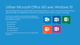 Utiliser Microsoft Office 365 avec Windows 10
Microsoft Office 365 est la suite Microsoft de bureautique basée sur le cloud. Ces outils de productivité vous
aident à travailler et à collaborer de n’importe où, à n’importe quel moment, en ligne ou hors-ligne.
Avec l’accès aux outils de communication et de collaboration
comme Skype for Business en réseau et Microsoft SharePoint en
ligne, Office 365 comprend :
•   Microsoft Outlook
•   Microsoft Word
•   Microsoft Excel
•   Microsoft PowerPoint
•   Microsoft OneNote
Vous pouvez utiliser tous les services sur tous vos appareils de
n’importe où.
 
