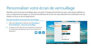 Personnaliser votre écran de verrouillage
Modifiez votre écran de verrouillage selon vos goûts. Changez le fond d’écran avec votre photo préférée ou
avec un diaporama d’images, ou montrez les événements à venir de votre calendrier, les notifications de vos
réseaux sociaux ou de vos applications.
Pour personnaliser votre écran de verrouillage :
1.	 Allez dans Démarrer et sélectionnez Paramètres 
Personnalisation  Écran de verrouillage.
2.	 Changez l’arrière-plan de votre appareil en choisissant
la combinaison des éléments que vous souhaitez voir
apparaître.
 