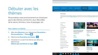 Débuter avec les
thèmes
Personnalisez votre environnement en choisissant
parmi des thèmes comme Art, Jeux, Merveilles
de la nature, Animaux, Lieux et paysages, etc.
Pour obtenir un thème :
1.	 Allez dans Démarrer, puis sélectionnez Paramètres 
Personnalisation  Thèmes.
2.	 Sélectionnez Paramètres du thème.
3.	 Choisissez-en un parmi les thèmes par défaut ou
sélectionnez
Obtenir plus de thèmes en ligne.
 