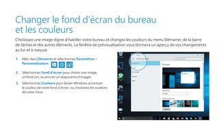 Changer le fond d’écran du bureau
et les couleurs
Choisissez une image digne d’habiller votre bureau et changez les couleurs du menu Démarrer, de la barre
de tâches et des autres éléments. La fenêtre de prévisualisation vous donnera un aperçu de vos changements
au fur et à mesure.
1.	 Allez dans Démarrer et sélectionnez Paramètres 
Personnalisation.
2.	 Sélectionnez Fond d’écran pour choisir une image,
un fond uni, ou encore un diaporama d’images.
3.	 Sélectionnez Couleurs pour laisser Windows accentuer
la couleur de votre fond d’écran, ou choisissez les couleurs
de votre choix.
 