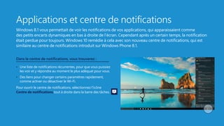 Applications et centre de notifications
Windows 8.1 vous permettait de voir les notifications de vos applications, qui apparaissaient comme
des petits encarts dynamiques en bas à droite de l’écran. Cependant après un certain temps, la notification
était perdue pour toujours. Windows 10 remédie à cela avec son nouveau centre de notifications, qui est
similaire au centre de notifications introduit sur Windows Phone 8.1.
Dans le centre de notifications, vous trouverez :
•   Une liste de notifications récurrentes, pour que vous puissiez
les voir et y répondre au moment le plus adéquat pour vous.
•   Des liens pour changer certains paramètres rapidement,
comme activer ou désactiver le Wi-Fi.
Pour ouvrir le centre de notifications, sélectionnez l’icône
Centre de notifications tout à droite dans la barre des tâches.
 