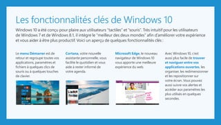 Les fonctionnalités clés de Windows 10
Windows 10 a été conçu pour plaire aux utilisateurs “tactiles” et “souris”. Très intuitif pour les utilisateurs
de Windows 7 et de Windows 8.1, il intègre le “meilleur des deux mondes” afin d’améliorer votre expérience
et vous aider à être plus productif. Voici un aperçu de quelques fonctionnalités clés :
Le menu Démarrer est de
retour et regroupe toutes vos
applications, paramètres et
fichiers à quelques clics de
souris ou à quelques touches
de clavier.
Cortana, votre nouvelle
assistante personnelle, vous
facilite le quotidien et vous
aide à rester informé de
votre agenda.
Microsoft Edge, le nouveau
navigateur de Windows 10
vous apporte une meilleure
expérience du web.
Avec Windows 10, c’est
aussi plus facile de trouver
et naviguer entre vos
applications ouvertes, les
organiser, les redimensionner
et les repositionner sur
votre écran. Vous pouvez
aussi suivre vos alertes et
accéder aux paramètres les
plus utilisés en quelques
secondes.
The future is looking bright for Fabrikam, Inc.
A new nationwide report on projected sales is showing that Fabrikam, Inc. will
become the leader in the mathematical calculator industry by 2018. Commissioned
by Trey Research, the report also predicts that by 2022, Fabrikam, Inc. will account
for 80% of total industry sales.
With educational technology sales on the
rise, Fabrikam, Inc. is expanding. Currently
located in an industrial park 30 minutes
south of Seattle, Washington. Fabrikam is
planning to move their corporate
headquarters closer to the metropolitan
area in the next 12 months and will be
adding 150 jobs. “We have seen stable
growth over the last 5 years, both in the
industry and at our company,” says Matilda
Goodman, Fabrikam chief executive officer.
The company has signed multiple contracts
Sales in the US
increased by 38%
in 2014.
- Source: Trey Research
2:30 PM
7/7/2015
Ask me anything
Exit
Trey Research
 