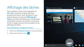 Affichage des tâches
Peu d’utilisateurs savent qu’en appuyant sur
Alt+Tab, ils peuvent naviguer dans leurs
programmes ouverts. Avec Windows 10, vous
pourrez découvrir le bouton Affichage des
tâches sur la barre des tâches pour circuler parmi
vos fenêtres ouvertes. Les bureaux virtuels (plus
d’infos en page suivante) sont aussi gérés via cet
affichage des tâches.
Pour sélectionner un programme ouvert :
1.	 Sélectionnez Affichage des tâches sur la barre des tâches.
2.	 Sélectionnez la fenêtre voulue.
 
