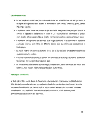 11 
Les limites de l’outil 
 La liste d’espèces d’arbres n’est pas exhaustive et limitée aux arbres discutés avec les agriculteurs et les agents de vulgarisation dans les sites de démonstration (RDC (Uvira), Tanzanie (Kigoma), Zambie (Mpulungu, Kaputa)). 
 L’information sur les utilités des arbres n’est pas exhaustive mais porte sur les principaux produits et services en rapport avec les conditions du bassin du Lac Tanganyika et elle est limitée à ce qui était décrit dans les références consultées et dans les informations recueillies avec les agriculteurs locaux 
 L’information sur la présence des espèces, leurs usages dominants et les conditions de croissance peut aussi varier au sein même des différents bassins suite aux différences socioculturelles et biophysiques. 
 La plupart d’arbres sont énumérés au même niveau que les espèces sans faire de différence entre les sous-espèces ou les variétés. 
 Certaines informations taxonomiques peuvent être erronées suite au manque d’une forte identification taxonomique et d’équivalent dans le dialecte local. 
 Le nom scientifique de certaines espèces ne pouvant être vérifié, celles-ci n’ont pas été inclues dans le tableau, mais elles ont été énumérées en bas de la feuille ‘utilités’. 
Remarques conclusives: 
L’ “Outil Arbres Utiles pour le Bassin du Tanganyika” est un instrument dynamique qui peut être facilement édité, élargi et personnalisé selon vos propres besoins. Les limites mentionnées ci-haut peuvent alors être résolues au fur et à mesure que d’autres espèces sont inclues sur la liste et que l’information relative est vérifiée et mise à jour à travers la collecte continue des connaissances locales détenues par les professionnels et les utilisateurs des ressources. 
 