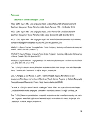 12 
References 
a. Sources de Savoirs Ecologiques Locaux 
ICRAF (2010) Report of the Lake Tanganyika Project Tanzania National Site Characterisation and Catchment Management Design Workshop held in Kasulu, Tanzania (11th – 15th October 2010) 
ICRAF (2010) Report of the Lake Tanganyika Project Zambia National Site Characterisation and Catchment Management Design Workshop held in Mbala, Zambia (15th–20th November 2010) 
ICRAF (2010) Report of the Lake Tanganyika Project DRC National Site Characterisation and Catchment Management Design Workshop held in Uvira, DRC (4th–9th December 2010) 
ICRAF (2011) Report of the Lake Tanganyika Project Zambia Participatory Monitoring and Evaluation Workshop held in Mbala, Zambia (25th–28th October 2011) 
ICRAF (2011) Report of the Lake Tanganyika Project Zambia Participatory Monitoring and Evaluation Workshop held in Kigoma, Tanzania (14th–18th November 2011) 
ICRAF (2012) Report of the Lake Tanganyika Project DRC Participatory Monitoring and Evaluation Workshop held in Uvira, DRC (23th–27th January 2012) 
Okot, D (2010) Local and Scientific perceptions of climate and land cover changes in the lake Tanganyika Basin, Tanzania, MSc Dissertation, SENRGY, Bangor University, UK 
Oloo, F., Nang’ole, E. and Mpanda, M. (2011) Field Work Report: Mapping, Market analysis and assessment of tree-based interventions in Kibondo and Kasulu districts, Tanzania for the Lake Tanganyika Regional Integrated Management Project. World Agroforestry Centre (ICRAF) 
Owusu K., A. (2010) Local and Scientific knowledge of trends, drivers and impact of land cover changes: Luanza catchement of lake Tanganyika, Zambia MSc Dissertation, SENRGY, Bangor University, UK 
Sida, T. (2010) Developing specifications to negotiate ecosystem service trade-offs surrounding tree use in Lake Tanganyika watershed: Application of a spatially explicit multi-criteria GIS toolbox: Polyscape, MSc Dissertation, SENRGY, Bangor University, UK  
