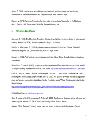13 
Smith, E. (2011) Local ecological knowledge associated with land use change and agroforestry interventions in the Uvira catchment DRC (Unpublished) ICRAF, Nairobi, Kenya 
Ziantoni, V. (2010) Exploring Ecosystem Services using local ecological knowledge in the Mpulungu district, Zambia. MSc Dissertation, SENRGY, Bangor University, UK 
b. Références Scientifiques 
Campbell, B. (1996) The Miombo in Transition: Woodlands and Welfare in Africa. Center for International Forestry Research (CIFOR). Bruce Campbell (Ed). Bogor , Indonesia 
Chilufya, H & Tengnaes, B. (1996) Agroforestry extension manual for Northern Zambia. Technical Handbook - Regional Soil Conservation Unit, RSCU. Kenya. no.11. 
Dharani, N. (2002) Field guide to common trees and shrubs of East Africa. Struik Publishers, Capetown, South Africa. 
Hines, D. A., Eckman, K. (1993) Indigenous multipurpose trees of Tanzania: Uses and economic benefits for people. Working Paper FAO/Misc/93/9. FAO, Rome. http://www.fao.org/docrep/x5327e/x5327e00.htm 
Kindt R., Osino D., Orwa C., Nzisa A., van Breugel P., Graudal L., Lillesø J.-P.B., Kehlenbeck K., Dietz J., Nyabenge M., Jamnadass R. and Neufeld H. (2011). Useful tree species for Africa: interactive vegetation maps and species composition tables based on the Vegetation Map of Africa. World Agroforestry Centre, Nairobi, Kenya 
http://www.worldagroforestrycentre.org/our_products/databases/useful-tree-species-africa 
JSTOR Plant Science: http://plants.jstor.org/ 
Orwa C, Mutua A, Kindt R, Jamnadass R, Anthony S (2009) Agroforestree database: a tree reference and selection guide. Version 4.0. ICRAF World Agroforestry Centre, Nairobi, Kenya 
Maundu P.M. & Tengnas T. (2005). Useful trees and shrubs for Kenya. World Agroforestry Centre.  