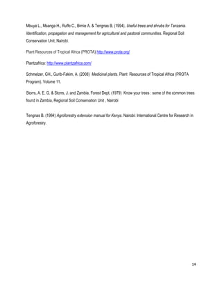 14 
Mbuya L., Msanga H., Ruffo C., Birnie A. & Tengnas B. (1994). Useful trees and shrubs for Tanzania. Identification, propagation and management for agricultural and pastoral communities. Regional Soil Conservation Unit, Nairobi. 
Plant Resources of Tropical Africa (PROTA) http://www.prota.org/ 
Plantzafrica: http://www.plantzafrica.com/ 
Schmelzer, GH., Gurib-Fakim, A. (2008) Medicinal plants. Plant Resources of Tropical Africa (PROTA Program). Volume 11. 
Storrs, A. E. G. & Storrs, J. and Zambia. Forest Dept. (1979) Know your trees : some of the common trees found in Zambia, Regional Soil Conservation Unit , Nairobi 
Tengnas B. (1994) Agroforestry extension manual for Kenya. Nairobi: International Centre for Research in Agroforestry. 
