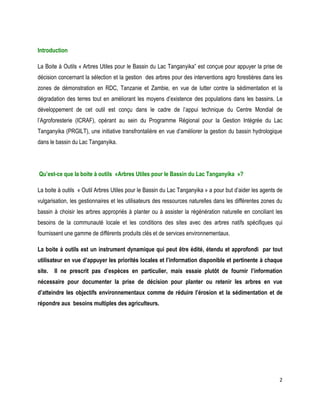 2 
Introduction 
La Boite à Outils « Arbres Utiles pour le Bassin du Lac Tanganyika” est conçue pour appuyer la prise de décision concernant la sélection et la gestion des arbres pour des interventions agro forestières dans les zones de démonstration en RDC, Tanzanie et Zambie, en vue de lutter contre la sédimentation et la dégradation des terres tout en améliorant les moyens d’existence des populations dans les bassins. Le développement de cet outil est conçu dans le cadre de l’appui technique du Centre Mondial de l’Agroforesterie (ICRAF), opérant au sein du Programme Régional pour la Gestion Intégrée du Lac Tanganyika (PRGILT), une initiative transfrontalière en vue d’améliorer la gestion du bassin hydrologique dans le bassin du Lac Tanganyika. 
Qu’est-ce que la boite à outils «Arbres Utiles pour le Bassin du Lac Tanganyika »? 
La boite à outils « Outil Arbres Utiles pour le Bassin du Lac Tanganyika » a pour but d’aider les agents de vulgarisation, les gestionnaires et les utilisateurs des ressources naturelles dans les différentes zones du bassin à choisir les arbres appropriés à planter ou à assister la régénération naturelle en conciliant les besoins de la communauté locale et les conditions des sites avec des arbres natifs spécifiques qui fournissent une gamme de différents produits clés et de services environnementaux. 
La boite à outils est un instrument dynamique qui peut être édité, étendu et approfondi par tout utilisateur en vue d’appuyer les priorités locales et l’information disponible et pertinente à chaque site. Il ne prescrit pas d’espèces en particulier, mais essaie plutôt de fournir l’information nécessaire pour documenter la prise de décision pour planter ou retenir les arbres en vue d’atteindre les objectifs environnementaux comme de réduire l’érosion et la sédimentation et de répondre aux besoins multiples des agriculteurs. 
 