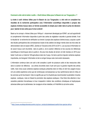 3 
Comment a été créé la boite à outils « Outil Arbres Utiles pour le Bassin du Lac Tanganyika » ? 
La boite à outil «Arbres Utiles pour le Bassin du Lac Tanganyika » a été créé en compilant les résultats de la recherche participative avec l’information scientifique disponible à propos des espèces d’arbres locaux dans un format accessible et simple pour aider dans la prise de décision pour ‘planter le bon arbre pour le bon endroit’. 
Basé sur le concept « Arbres Utiles pour l’Afrique1 » récemment développé par ICRAF, cet outil approfondit et complémente l’information disponible à partir des cartes de végétation naturelle à grande échelle. Il est le résultat de la recherche de vérification sur terrain à propos des espèces d’arbres locaux, acquise a partir des études participatives des connaissances locale et des ateliers de design menés dans les trois sites de démonstration dans le bassin (RDC, Zambie et Tanzanie entre 2010 et 2011). Les sources d’information et de savoir locaux sont énumérés dans la partie a. de la section référence et les sources de références scientifiques et techniques dans la partie b. De plus trois études de terrain ont été menées en 2012 pour tester l’outil avec un total de 128 agriculteurs dans les 3 pays. Ce test a permis d’ajouter certaines espèces importantes, de trianguler l’information et de la corriger lorsque cela s’est avéré nécessaire. 
L’information contenue dans cet outil a été compilée à partir de plusieurs outils et des ressources cités dans la section de référence. Les arbres énumérés dans l’outil sont pour la grande majorité des arbres natifs, mais inclus aussi certaines espèces exotiques présentes dans le milieu et dont les usagers locaux ont une solide expérience ainsi que de nombreuses connaissances sur leur performance dans le milieu et les services qu’ils fournissent. Cela ne signifie pas qu’il ne faudrait pas recommander la plantation d’autres espèces exotiques, mais en faisant la promotion des espèces exotiques, il faut faire très attention à leur caractère potentiel d’envahisseur et leur incapacité à tolérer des conditions climatiques et biophysiques adverses telles que la sécheresse, les ravageurs et les maladies, et l’infertilité du sol entre autres. 
1 http://www.worldagroforestrycentre.org/our_products/databases/useful-tree-species-africa  